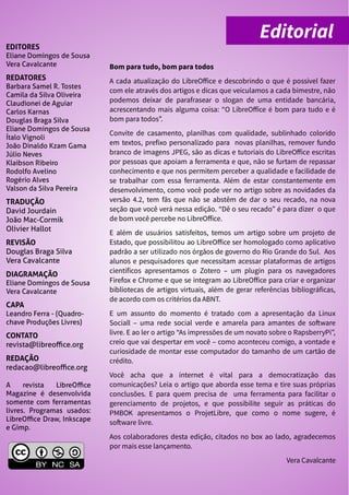 EDITORES
Eliane Domingos de Sousa
Vera Cavalcante
REDATORES
Barbara Samel R. Tostes
Camila da Silva Oliveira
Claudionei de Aguiar
Carlos Karnas
Douglas Braga Silva
Eliane Domingos de Sousa
Ítalo Vignoli
João Dinaldo Kzam Gama
Júlio Neves
Klaibson Ribeiro
Rodolfo Avelino
Rogério Alves
Valson da Silva Pereira
TRADUÇÃO
David Jourdain
João Mac-Cormik
Olivier Hallot
REVISÃO
Douglas Braga Silva
Vera Cavalcante
DIAGRAMAÇÃO
Eliane Domingos de Sousa
Vera Cavalcante
CAPA
Leandro Ferra - (Quadro-
chave Produções Livres)
CONTATO
revista@libreoffice.org
REDAÇÃO
redacao@libreoffice.org
A revista LibreOffice
Magazine é desenvolvida
somente com ferramentas
livres. Programas usados:
LibreOffice Draw, Inkscape
e Gimp.
Bom para tudo, bom para todos
A cada atualização do LibreOffice e descobrindo o que é possível fazer
com ele através dos artigos e dicas que veiculamos a cada bimestre, não
podemos deixar de parafrasear o slogan de uma entidade bancária,
acrescentando mais alguma coisa: “O LibreOffice é bom para tudo e é
bom para todos”.
Convite de casamento, planilhas com qualidade, sublinhado colorido
em textos, prefixo personalizado para novas planilhas, remover fundo
branco de imagens JPEG, são as dicas e tutoriais do LibreOffice escritas
por pessoas que apoiam a ferramenta e que, não se furtam de repassar
conhecimento e que nos permitem perceber a qualidade e facilidade de
se trabalhar com essa ferramenta. Além de estar constantemente em
desenvolvimento, como você pode ver no artigo sobre as novidades da
versão 4.2, tem fãs que não se abstêm de dar o seu recado, na nova
seção que você verá nessa edição. “Dê o seu recado” é para dizer o que
de bom você percebe no LibreOffice.
E além de usuários satisfeitos, temos um artigo sobre um projeto de
Estado, que possibilitou ao LibreOffice ser homologado como aplicativo
padrão a ser utilizado nos órgãos de governo do Rio Grande do Sul. Aos
alunos e pesquisadores que necessitam acessar plataformas de artigos
científicos apresentamos o Zotero – um plugin para os navegadores
Firefox e Chrome e que se integram ao LibreOffice para criar e organizar
bibliotecas de artigos virtuais, além de gerar referências bibliográficas,
de acordo com os critérios da ABNT.
E um assunto do momento é tratado com a apresentação da Linux
Sociall – uma rede social verde e amarela para amantes de software
livre. E ao ler o artigo “As impressões de um novato sobre o RapsberryPi”,
creio que vai despertar em você – como aconteceu comigo, a vontade e
curiosidade de montar esse computador do tamanho de um cartão de
crédito.
Você acha que a internet é vital para a democratização das
comunicações? Leia o artigo que aborda esse tema e tire suas próprias
conclusões. E para quem precisa de uma ferramenta para facilitar o
gerenciamento de projetos, e que possibilite seguir as práticas do
PMBOK apresentamos o ProjetLibre, que como o nome sugere, é
software livre.
Aos colaboradores desta edição, citados no box ao lado, agradecemos
por mais esse lançamento.
Vera Cavalcante
Editorial
 