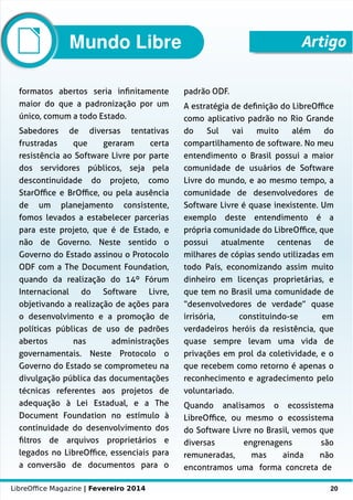 LibreOffice Magazine | Fevereiro 2014 20
formatos abertos seria infinitamente
maior do que a padronização por um
único, comum a todo Estado.
Sabedores de diversas tentativas
frustradas que geraram certa
resistência ao Software Livre por parte
dos servidores públicos, seja pela
descontinuidade do projeto, como
StarOffice e BrOffice, ou pela ausência
de um planejamento consistente,
fomos levados a estabelecer parcerias
para este projeto, que é de Estado, e
não de Governo. Neste sentido o
Governo do Estado assinou o Protocolo
ODF com a The Document Foundation,
quando da realização do 14º Fórum
Internacional do Software Livre,
objetivando a realização de ações para
o desenvolvimento e a promoção de
políticas públicas de uso de padrões
abertos nas administrações
governamentais. Neste Protocolo o
Governo do Estado se comprometeu na
divulgação pública das documentações
técnicas referentes aos projetos de
adequação à Lei Estadual, e a The
Document Foundation no estímulo à
continuidade do desenvolvimento dos
filtros de arquivos proprietários e
legados no LibreOffice, essenciais para
a conversão de documentos para o
padrão ODF.
A estratégia de definição do LibreOffice
como aplicativo padrão no Rio Grande
do Sul vai muito além do
compartilhamento de software. No meu
entendimento o Brasil possui a maior
comunidade de usuários de Software
Livre do mundo, e ao mesmo tempo, a
comunidade de desenvolvedores de
Software Livre é quase inexistente. Um
exemplo deste entendimento é a
própria comunidade do LibreOffice, que
possui atualmente centenas de
milhares de cópias sendo utilizadas em
todo País, economizando assim muito
dinheiro em licenças proprietárias, e
que tem no Brasil uma comunidade de
“desenvolvedores de verdade” quase
irrisória, constituindo-se em
verdadeiros heróis da resistência, que
quase sempre levam uma vida de
privações em prol da coletividade, e o
que recebem como retorno é apenas o
reconhecimento e agradecimento pelo
voluntariado.
Quando analisamos o ecossistema
LibreOffice, ou mesmo o ecossistema
do Software Livre no Brasil, vemos que
diversas engrenagens são
remuneradas, mas ainda não
encontramos uma forma concreta de
ArtigoMundo Libre
 