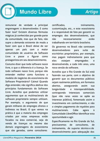 LibreOffice Magazine | Fevereiro 2014 21
remunerar de verdade a principal
engrenagem: o desenvolvedor. E como
fazer isso? Existem diversas fórmulas
mágicas já conhecidas por grande parte
da comunidade, mas que de fato, não
supre a demanda existente de modo a
fazer com que o Brasil deixe de ser
apenas um país com a maior
comunidade de usuários de Software
Livre e passe a figurar como
protagonista em seu desenvolvimento.
Costumo dizer que todo software nasce
livre, o que o diferencia é a licença. Se
todo software nasce livre, porque não
entender melhor como funciona o
modelo de negócios do ecossistema do
Software Proprietário? Calma! Quando
digo entender, não significa abdicar dos
princípios fundamentais do Software
Livre. Acredito que podemos utilizar
argumentos que as multinacionais de
software proprietário sempre utilizam.
Por exemplo, o argumento de que
geram milhares de empregos diretos e
indiretos no Brasil. O que vemos na
prática é que a maioria dos empregos
criados por estas empresas estão
focados na área comercial, seja de
venda de licenças ou mesmo das
demais engrenagens do ecossistema
que são geradas, como consultores
certificados, treinamento,
customização, etc., e este ecossistema
é o responsável de fato por garantir os
empregos dos desenvolvedores, que
não necessariamente estão
trabalhando em território brasileiro.
Os governos no Brasil não contratam
desenvolvedores para suíte de
escritórios proprietários, por exemplo,
mas pagam indiretamente para que
eles estejam empregados e
desenvolvendo, a cada três anos, uma
nova versão do software.
Acredito que o Rio Grande do Sul está
fazendo sua parte, com o objetivo de
garantir que os documentos públicos
sejam realmente públicos, em formatos
abertos, assegurando assim sua
longevidade e interoperabilidade,
contrapondo interesses comerciais
(que não raras vezes se opõe ao
interesse público), fomentado assim o
investimento em conhecimento, e não
o simples pagamento de royalties para
multinacionais. Cabe agora à
Comunidade LibreOffice identificar esta
oportunidade e agir.
Especificamente no Rio Grande do Sul,
precisaremos de consultores, de
treinamento, de suporte técnico e de
desenvolvimento para adequação dos
ArtigoMundo Libre
 