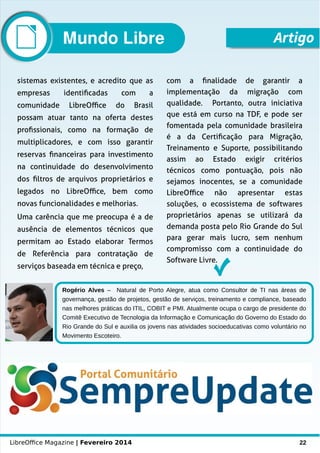 LibreOffice Magazine | Fevereiro 2014 22
Rogério Alves – Natural de Porto Alegre, atua como Consultor de TI nas áreas de
governança, gestão de projetos, gestão de serviços, treinamento e compliance, baseado
nas melhores práticas do ITIL, COBIT e PMI. Atualmente ocupa o cargo de presidente do
Comitê Executivo de Tecnologia da Informação e Comunicação do Governo do Estado do
Rio Grande do Sul e auxilia os jovens nas atividades socioeducativas como voluntário no
Movimento Escoteiro.
sistemas existentes, e acredito que as
empresas identificadas com a
comunidade LibreOffice do Brasil
possam atuar tanto na oferta destes
profissionais, como na formação de
multiplicadores, e com isso garantir
reservas financeiras para investimento
na continuidade do desenvolvimento
dos filtros de arquivos proprietários e
legados no LibreOffice, bem como
novas funcionalidades e melhorias.
Uma carência que me preocupa é a de
ausência de elementos técnicos que
permitam ao Estado elaborar Termos
de Referência para contratação de
serviços baseada em técnica e preço,
com a finalidade de garantir a
implementação da migração com
qualidade. Portanto, outra iniciativa
que está em curso na TDF, e pode ser
fomentada pela comunidade brasileira
é a da Certificação para Migração,
Treinamento e Suporte, possibilitando
assim ao Estado exigir critérios
técnicos como pontuação, pois não
sejamos inocentes, se a comunidade
LibreOffice não apresentar estas
soluções, o ecossistema de softwares
proprietários apenas se utilizará da
demanda posta pelo Rio Grande do Sul
para gerar mais lucro, sem nenhum
compromisso com a continuidade do
Software Livre.
ArtigoMundo Libre
 