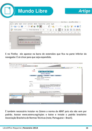 LibreOffice Magazine | Fevereiro 2014 26
E no Firefox ele aparece na barra de extensões que fica na parte inferior do
navegador. É só clicar para que seja expandido.
É também necessário instalar no Zotero a norma da ABNT pois ela não vem por
padrão. Acesse www.zotero.org/styles e baixe e instale o padrão brasileiro:
Associação Brasileira de Normas Técnicas (note, Portuguese – Brazil).
ArtigoMundo Libre
 