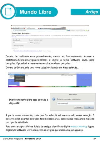 LibreOffice Magazine | Fevereiro 2014 27
Depois de realizado esse procedimento, vamos ao funcionamento. Acesse a
plataforma Scielo de artigos científicos e digite o tema Software Livre, para
pesquisa. É possível armazenar os resultados dessa pesquisa.
Dentro do Zotero, crie uma nova coleção clicando em Nova coleção... .
Digite um nome para essa coleção e
clique OK.
A partir desse momento, tudo que for salvo ficará armazenado nessa coleção. É
possível criar quantas coleções forem necessárias, caso esteja realizando mais de
um tipo de atividade.
Para acessar a plataforma Scielo de artigos científicos digite www.scielo.org. Agora
digitando Software Livre aparecem os artigos que abordam esse assunto.
ArtigoMundo Libre
 