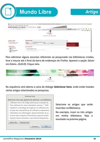 LibreOffice Magazine | Fevereiro 2014 28
Para adicionar alguns assuntos referentes ao pesquisado nas bibliotecas criadas,
leve o mouse até o final da barra de endereços do Firefox. Aparece a opção Salvar
em Zotero...(ScELO). Clique nela.
Na sequência será aberta a caixa de diálogo Selecionar itens, onde estão listados
vários artigos relacionados as pesquisas.
Selecione os artigos que serão
inseridos na Biblioteca.
No exemplo, inseri os três artigos
em minha biblioteca. Veja o
resultado na próxima página.
ArtigoMundo Libre
 