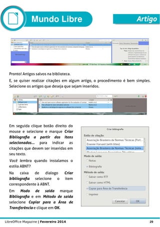 LibreOffice Magazine | Fevereiro 2014 29
Pronto! Artigos salvos na biblioteca.
E, se quiser realizar citações em algum artigo, o procedimento é bem simples.
Selecione os artigos que deseja que sejam inseridos.
Em seguida clique botão direito do
mouse e selecione e marque Criar
Bibliografia a partir dos itens
selecionados... para indicar as
citações que devem ser inseridas em
seu texto.
Você lembra quando instalamos o
estilo ABNT?
Na caixa de dialogo Criar
bibliografia selecione o item
correspondente à ABNT.
Em Modo de saída marque
Bibliografia e em Método de saída
selecione Copiar para a Área de
Transferência e clique em OK.
ArtigoMundo Libre
 