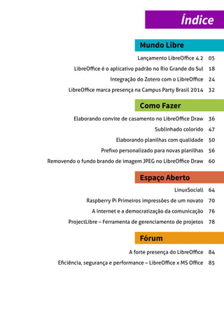 Índice
Mundo Libre
Como Fazer
Espaço Aberto
Lançamento LibreOffice 4.2 05
Fórum
LibreOffice é o aplicativo padrão no Rio Grande do Sul 18
Integração do Zotero com o LibreOffice 24
LibreOffice marca presença na Campus Party Brasil 2014 32
Elaborando convite de casamento no LibreOffice Draw 36
Sublinhado colorido 47
Elaborando planilhas com qualidade 50
Prefixo personalizado para novas planilhas 56
Removendo o fundo brando de imagem JPEG no LibreOffice Draw 60
LinuxSociall 64
Raspberry Pi Primeiros impressões de um novato 70
A internet e a democratização da comunicação 76
A forte presença do LibreOffice 84
Eficiência, segurança e performance – LibreOffice x MS Office 85
ProjectLibre – Ferramenta de gerenciamento de projetos 78
 