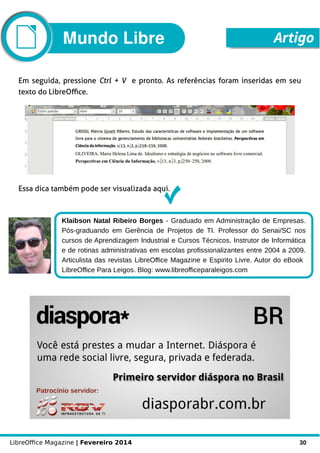 LibreOffice Magazine | Fevereiro 2014 30
Em seguida, pressione Ctrl + V e pronto. As referências foram inseridas em seu
texto do LibreOffice.
Essa dica também pode ser visualizada aqui.
Klaibson Natal Ribeiro Borges - Graduado em Administração de Empresas.
Pós-graduando em Gerência de Projetos de TI. Professor do Senai/SC nos
cursos de Aprendizagem Industrial e Cursos Técnicos. Instrutor de Informática
e de rotinas administrativas em escolas profissionalizantes entre 2004 a 2009.
Articulista das revistas LibreOffice Magazine e Espirito Livre. Autor do eBook
LibreOffice Para Leigos. Blog: www.libreofficeparaleigos.com
ArtigoMundo Libre
 