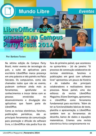LibreOffice Magazine | Fevereiro 2014 32
Por: Barbara Tostes
LibreOffice marcaLibreOffice marca
presença na Campuspresença na Campus
Party Brasil 2014Party Brasil 2014
Na sétima edição da Campus Party
Brasil, maior evento de tecnologia do
país, a suíte de aplicativos para
escritório LibreOffice marca presença
em uma palestra e três painéis no Palco
Sócrates. Os campuseiros, como são
chamados todos que vão ao evento,
puderam conhecer ainda mais as
ferramentas, aprofundar os
conhecimentos e trocar ideias com as
pessoas envolvidas no
desenvolvimento e divulgação dos
aplicativos que fazem parte do
LibreOffice.
Como as revistas eletrônicas, fanzines,
publicações periódicas, são as
principais ferramentas de comunicação
para promoção e difusão do software
livre, o LibreOffice não podia ficar de
fora do primeiro painel, que aconteceu
na quinta-feira - 30 de janeiro: “O
processo de construção colaborativo de
revistas eletrônicas, fanzines e
publicações em geral com software
livre” apresentou um pouco da história
e do trabalho dos principais
colaboradores e realizadores desse
processo. Nesse painel, uma das
editoras da revista LibreOffice
Magazine, Eliane Domingos, apresentou
o LibreOffice como ferramenta
fundamental para escritório. “Além de
ter as funcionalidades básicas de texto,
planilha e apresentação, o LibreOffice
também tem as ferramentas de
desenho, banco de dados e equações
matemáticas. Criamos uma revista
eletrônica feita completamente no
Mundo Libre Eventos
 