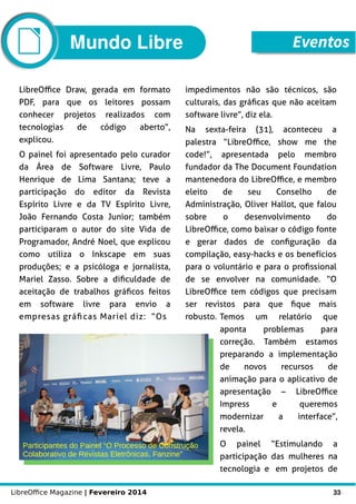 LibreOffice Magazine | Fevereiro 2014 33
LibreOffice Draw, gerada em formato
PDF, para que os leitores possam
conhecer projetos realizados com
tecnologias de código aberto”,
explicou.
O painel foi apresentado pelo curador
da Área de Software Livre, Paulo
Henrique de Lima Santana; teve a
participação do editor da Revista
Espírito Livre e da TV Espírito Livre,
João Fernando Costa Junior; também
participaram o autor do site Vida de
Programador, André Noel, que explicou
como utiliza o Inkscape em suas
produções; e a psicóloga e jornalista,
Mariel Zasso. Sobre a dificuldade de
aceitação de trabalhos gráficos feitos
em software livre para envio a
empresas gráficas Mariel diz: “Os
Participantes do Painel “O Processo de Construção
Colaborativo de Revistas Eletrônicas, Fanzine”
impedimentos não são técnicos, são
culturais, das gráficas que não aceitam
software livre”, diz ela.
Na sexta-feira (31), aconteceu a
palestra “LibreOffice, show me the
code!”, apresentada pelo membro
fundador da The Document Foundation
mantenedora do LibreOffice, e membro
eleito de seu Conselho de
Administração, Oliver Hallot, que falou
sobre o desenvolvimento do
LibreOffice, como baixar o código fonte
e gerar dados de configuração da
compilação, easy-hacks e os benefícios
para o voluntário e para o profissional
de se envolver na comunidade. “O
LibreOffice tem códigos que precisam
ser revistos para que fique mais
robusto. Temos um relatório que
aponta problemas para
correção. Também estamos
preparando a implementação
de novos recursos de
animação para o aplicativo de
apresentação – LibreOffice
Impress e queremos
modernizar a interface”,
revela.
O painel “Estimulando a
participação das mulheres na
tecnologia e em projetos de
Mundo Libre Eventos
 