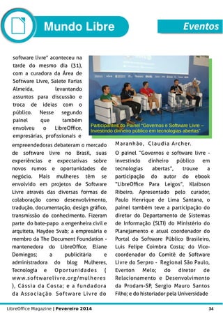 LibreOffice Magazine | Fevereiro 2014 34
Maranhão, Claudia Archer.
O painel “Governos e software livre -
investindo dinheiro público em
tecnologias abertas”, trouxe a
participação do autor do ebook
“LibreOffice Para Leigos”, Klaibson
Ribeiro. Apresentado pelo curador,
Paulo Henrique de Lima Santana, o
painel também teve a participação do
diretor do Departamento de Sistemas
de Informação (SLTI) do Ministério do
Planejamento e atual coordenador do
Portal do Software Público Brasileiro,
Luis Felipe Coimbra Costa; do Vice-
coordenador do Comitê de Software
Livre do Serpro - Regional São Paulo,
Everton Melo; do diretor de
Relacionamento e Desenvolvimento
da Prodam-SP, Sergio Mauro Santos
Filho; e do historiador pela Universidade
Participantes do Painel “Governos e Software Livre –
Investindo dinheiro público em tecnologias abertas”
empreendedoras debateram o mercado
de software livre no Brasil, suas
experiências e expectativas sobre
novos rumos e oportunidades de
negócio. Mais mulheres têm se
envolvido em projetos de Software
Livre através das diversas formas de
colaboração como desenvolvimento,
tradução, documentação, design gráfico,
transmissão do conhecimento. Fizeram
parte do bate-papo a engenheira civil e
arquiteta, Haydee Svab; a empresária e
membro da The Document Foundation -
mantenedora do LibreOffice, Eliane
Domingos; a publicitária e
administradora do blog Mulheres,
Tecnologia e Oportunidades (
www.softwarelivre.org/mulheres
), Cássia da Costa; e a fundadora
da Associação Software Livre do
software livre” aconteceu na
tarde do mesmo dia (31),
com a curadora da Área de
Software Livre, Salete Farias
Almeida, levantando
assuntos para discussão e
troca de ideias com o
público. Nesse segundo
painel que também
envolveu o LibreOffice,
empresárias, profissionais e
Mundo Libre Eventos
 