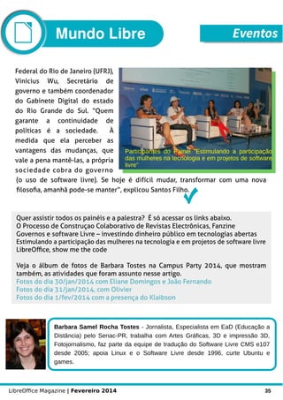 LibreOffice Magazine | Fevereiro 2014 35
Quer assistir todos os painéis e a palestra? É só acessar os links abaixo.
O Processo de Construçao Colaborativo de Revistas Electrônicas, Fanzine
Governos e software Livre – investindo dinheiro público em tecnologias abertas
Estimulando a participação das mulheres na tecnologia e em projetos de software livre
LibreOffice, show me the code
Veja o álbum de fotos de Barbara Tostes na Campus Party 2014, que mostram
também, as atividades que foram assunto nesse artigo.
Fotos do dia 30/jan/2014 com Eliane Domingos e João Fernando
Fotos do dia 31/jan/2014, com Olivier
Fotos do dia 1/fev/2014 com a presença do Klaibson
Barbara Samel Rocha Tostes - Jornalista, Especialista em EaD (Educação a
Distância) pelo Senac-PR, trabalha com Artes Gráficas, 3D e impressão 3D,
Fotojornalismo, faz parte da equipe de tradução do Software Livre CMS e107
desde 2005; apoia Linux e o Software Livre desde 1996, curte Ubuntu e
games.
Foto
Federal do Rio de Janeiro (UFRJ),
Vinícius Wu, Secretário de
governo e também coordenador
do Gabinete Digital do estado
do Rio Grande do Sul. “Quem
garante a continuidade de
políticas é a sociedade. À
medida que ela perceber as
vantagens das mudanças, que
vale a pena mantê-las, a própria
sociedade cobra do governo
(o uso de software livre). Se hoje é difícil mudar, transformar com uma nova
filosofia, amanhã pode-se manter”, explicou Santos Filho.
Mundo Libre Eventos
 
