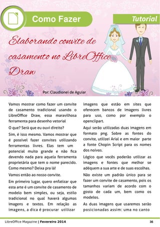 LibreOffice Magazine | Fevereiro 2014 36
Vamos mostrar como fazer um convite
de casamento tradicional usando o
LibreOffice Draw, essa maravilhosa
ferramenta para desenho vetorial
O que? Será que eu ouvi direito?
Sim, é isso mesmo. Vamos mostrar que
é possível fazer convites utilizando
ferramentas livres. Elas tem um
potencial muito grande e não fica
devendo nada para aquela ferramenta
proprietária que tem o nome parecido.
Como mesmo? Deixa pra lá!
Vamos então ao nosso convite.
Em primeiro lugar, quero enfatizar que
esta arte é um convite de casamento de
modelo bem simples, ou seja, estilo
tradicional no qual haverá algumas
imagens e textos. Em relação as
imagens, a dica é procurar utilizar
imagens que estão em sites que
oferecem bancos de imagens livres
para uso, como por exemplo o
openclipart.
Aqui serão utilizadas duas imagens em
formato png. Sobre as fontes do
convite, utilizei Arial e em maior parte
a fonte Chopin Script para os nomes
dos noivos.
Lógico que vocês poderão utilizar as
imagens e fontes que melhor se
adéquem a sua arte e de suas escolhas.
Não existe um padrão único para se
fazer um convite de casamento, pois os
tamanhos variam de acordo com o
gosto de cada um, bem como os
modelos.
As duas imagens que usaremos serão
posicionadas assim: uma no canto
Por: Claudionei de Aguiar
Elaborando convite de
casamento no LibreOffice
Draw
Como Fazer Tutorial
 