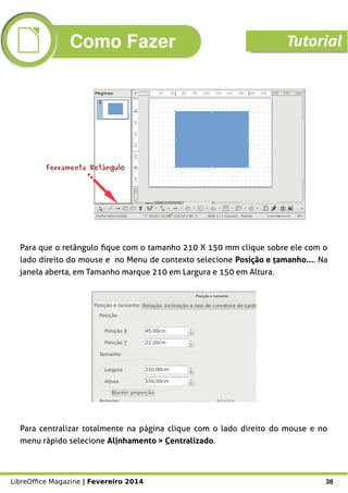 LibreOffice Magazine | Fevereiro 2014 38
Ferramenta RetânguloFerramenta Retângulo
Para centralizar totalmente na página clique com o lado direito do mouse e no
menu rápido selecione Alinhamento > Centralizado.
Para que o retângulo fique com o tamanho 210 X 150 mm clique sobre ele com o
lado direito do mouse e no Menu de contexto selecione Posição e tamanho.... Na
janela aberta, em Tamanho marque 210 em Largura e 150 em Altura.
Como Fazer Tutorial
 