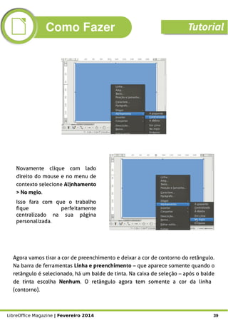 LibreOffice Magazine | Fevereiro 2014 39
Agora vamos tirar a cor de preenchimento e deixar a cor de contorno do retângulo.
Na barra de ferramentas Linha e preenchimento – que aparece somente quando o
retângulo é selecionado, há um balde de tinta. Na caixa de seleção – após o balde
de tinta escolha Nenhum. O retângulo agora tem somente a cor da linha
(contorno).
Novamente clique com lado
direito do mouse e no menu de
contexto selecione Alinhamento
> No meio.
Isso fara com que o trabalho
fique perfeitamente
centralizado na sua página
personalizada.
Como Fazer Tutorial
 