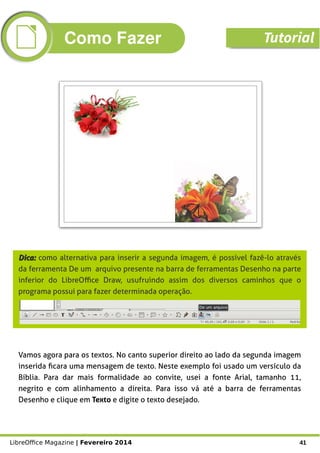 LibreOffice Magazine | Fevereiro 2014 41
Dica:Dica: como alternativa para inserir a segunda imagem, é possível fazê-lo através
da ferramenta De um arquivo presente na barra de ferramentas Desenho na parte
inferior do LibreOffice Draw, usufruindo assim dos diversos caminhos que o
programa possui para fazer determinada operação.
Vamos agora para os textos. No canto superior direito ao lado da segunda imagem
inserida ficara uma mensagem de texto. Neste exemplo foi usado um versículo da
Bíblia. Para dar mais formalidade ao convite, usei a fonte Arial, tamanho 11,
negrito e com alinhamento a direita. Para isso vá até a barra de ferramentas
Desenho e clique em Texto e digite o texto desejado.
Como Fazer Tutorial
 