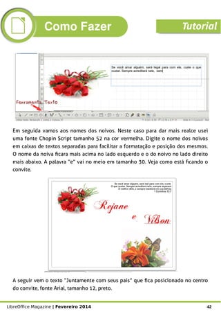 LibreOffice Magazine | Fevereiro 2014 42
Ferramenta TextoFerramenta Texto
Em seguida vamos aos nomes dos noivos. Neste caso para dar mais realce usei
uma fonte Chopin Script tamanho 52 na cor vermelha. Digite o nome dos noivos
em caixas de textos separadas para facilitar a formatação e posição dos mesmos.
O nome da noiva ficara mais acima no lado esquerdo e o do noivo no lado direito
mais abaixo. A palavra “e” vai no meio em tamanho 30. Veja como está ficando o
convite.
A seguir vem o texto “Juntamente com seus pais” que fica posicionado no centro
do convite, fonte Arial, tamanho 12, preto.
Como Fazer Tutorial
 