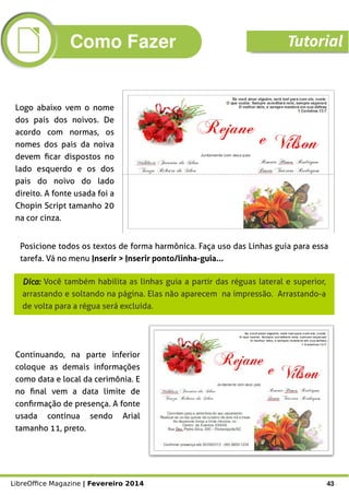 LibreOffice Magazine | Fevereiro 2014 43
Logo abaixo vem o nome
dos pais dos noivos. De
acordo com normas, os
nomes dos pais da noiva
devem ficar dispostos no
lado esquerdo e os dos
pais do noivo do lado
direito. A fonte usada foi a
Chopin Script tamanho 20
na cor cinza.
Posicione todos os textos de forma harmônica. Faça uso das Linhas guia para essa
tarefa. Vá no menu Inserir > Inserir ponto/linha-guia...
Dica:Dica: Você também habilita as linhas guia a partir das réguas lateral e superior,
arrastando e soltando na página. Elas não aparecem na impressão. Arrastando-a
de volta para a régua será excluída.
Continuando, na parte inferior
coloque as demais informações
como data e local da cerimônia. E
no final vem a data limite de
confirmação de presença. A fonte
usada continua sendo Arial
tamanho 11, preto.
Como Fazer Tutorial
 