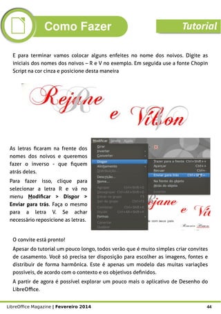 LibreOffice Magazine | Fevereiro 2014 44
E para terminar vamos colocar alguns enfeites no nome dos noivos. Digite as
iniciais dos nomes dos noivos – R e V no exemplo. Em seguida use a fonte Chopin
Script na cor cinza e posicione desta maneira
As letras ficaram na frente dos
nomes dos noivos e queremos
fazer o inverso - que fiquem
atrás deles.
Para fazer isso, clique para
selecionar a letra R e vá no
menu Modificar > Dispor >
Enviar para trás. Faça o mesmo
para a letra V. Se achar
necessário reposicione as letras.
O convite está pronto!
Apesar do tutorial um pouco longo, todos verão que é muito simples criar convites
de casamento. Você só precisa ter disposição para escolher as imagens, fontes e
distribuir de forma harmônica. Este é apenas um modelo das muitas variações
possíveis, de acordo com o contexto e os objetivos definidos.
A partir de agora é possível explorar um pouco mais o aplicativo de Desenho do
LibreOffice.
Como Fazer Tutorial
 