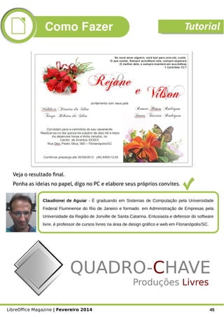 LibreOffice Magazine | Fevereiro 2014 45
Claudionei de Aguiar - É graduando em Sistemas de Computação pela Universidade
Federal Fluminense do Rio de Janeiro e formado  em Administração de Empresas pela
Universidade da Região de Jonville de Santa Catarina. Entusiasta e defensor do software
livre, é professor de cursos livres na área de design gráfico e web em Florianópolis/SC.
Foto
Veja o resultado final.
Ponha as ideias no papel, digo no PC e elabore seus próprios convites.
Como Fazer Tutorial
 