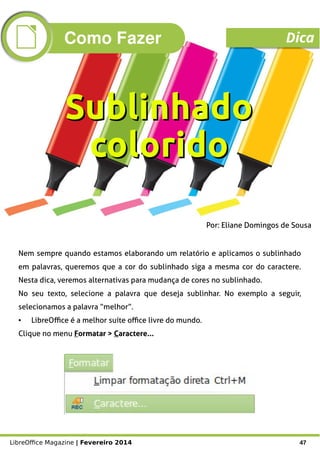 LibreOffice Magazine | Fevereiro 2014 47
Por: Eliane Domingos de Sousa
Nem sempre quando estamos elaborando um relatório e aplicamos o sublinhado
em palavras, queremos que a cor do sublinhado siga a mesma cor do caractere.
Nesta dica, veremos alternativas para mudança de cores no sublinhado.
No seu texto, selecione a palavra que deseja sublinhar. No exemplo a seguir,
selecionamos a palavra “melhor”.
● LibreOffice é a melhor suíte office livre do mundo.
Clique no menu Formatar > Caractere...
SublinhadoSublinhado
coloridocolorido
Como Fazer Dica
 