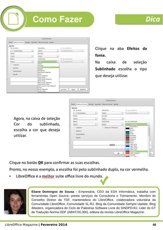 LibreOffice Magazine | Fevereiro 2014 48
Agora, na caixa de seleção
Cor do sublinhado,
escolha a cor que deseja
utilizar.
Clique no botão OK para confirmar as suas escolhas.
Pronto, no nosso exemplo, a escolha foi pelo sublinhado duplo, na cor vermelha.
● LibreOffice é a melhor suíte office livre do mundo.
Clique na aba Efeitos da
fonte.
Na caixa de seleção
Sublinhado escolha o tipo
que deseja utilizar.
Eliane Domingos de Sousa - Empresária, CEO da EDX Informática, trabalha com
ferramentas Open Source, presta serviços de Consultoria e Treinamento. Membro do
Conselho Diretor da TDF, mantenedora do LibreOffice, colaboradora voluntária da
Comunidade LibreOffice, Comunidade SL-RJ, Blog da Comunidade Sempre Update, Blog
iMasters, organizadora do Ciclo de Palestras Software Livre do SINDPD-RJ, Lider do GT
de Tradução Norma ODF (ABNT/26.300), editora da revista LibreOffice Magazine.
Como Fazer Dica
 