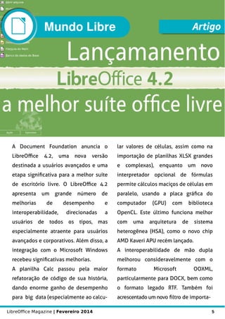 LibreOffice Magazine | Fevereiro 2014 5
Mundo Libre Artigo
A Document Foundation anuncia o
LibreOffice 4.2, uma nova versão
destinada a usuários avançados e uma
etapa significativa para a melhor suíte
de escritório livre. O LibreOffice 4.2
apresenta um grande número de
melhorias de desempenho e
interoperabilidade, direcionadas a
usuários de todos os tipos, mas
especialmente atraente para usuários
avançados e corporativos. Além disso, a
integração com o Microsoft Windows
recebeu significativas melhorias.
A planilha Calc passou pela maior
refatoração de código de sua história,
dando enorme ganho de desempenho
para big data (especialmente ao calcu-
lar valores de células, assim como na
importação de planilhas XLSX grandes
e complexas), enquanto um novo
interpretador opcional de fórmulas
permite cálculos maciços de células em
paralelo, usando a placa gráfica do
computador (GPU) com biblioteca
OpenCL. Este último funciona melhor
com uma arquitetura de sistema
heterogênea (HSA), como o novo chip
AMD Kaveri APU recém lançado.
A interoperabilidade de mão dupla
melhorou consideravelmente com o
formato Microsoft OOXML,
particularmente para DOCX, bem como
o formato legado RTF. Também foi
acrescentado um novo filtro de importa-
 
