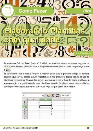 LibreOffice Magazine | Fevereiro 2014 50
Se você usa Calc ou Excel (este só é válido se você for rico e sem amor à grana ou
pirata), com certeza já ouviu falar e até provavelmente já usou uma função cujo ícone
é .
Se você nem sabe o que é função, é melhor pular para o próximo artigo da revista,
porque aqui só vou passar alguns macetes, sem me prender à teoria básica do uso de
planilhas eletrônicas. Vamos dar alguns exemplos e conselhos de como melhorar a
apresentação e a qualidade de suas planilhas usando funções - essas nossas aliadas
que alguns têm pavor até de ler o manual. Veja só que planilha malfeita:
Por: Júlio Neves
Como Fazer Dica
Elaborando PlanilhasElaborando Planilhas
com qualidadecom qualidade
 