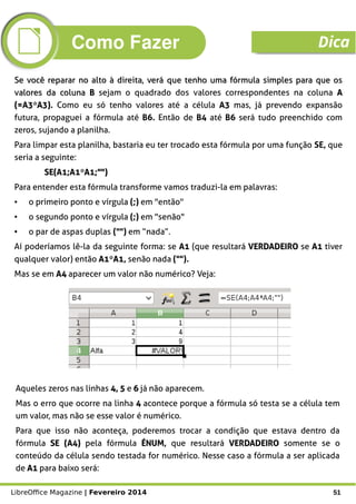 LibreOffice Magazine | Fevereiro 2014 51
Se você reparar no alto à direita, veráSe você reparar no alto à direita, verá que tenho uma fórmula simples para que osque tenho uma fórmula simples para que os
valores da colunavalores da coluna BB sejam o quadrado dos valores correspondentes na coluna AA
(=A3*A3)(=A3*A3). Como eu só tenho valores até a célula A3A3 mas, já prevendo expansão
futura, propaguei a fórmula até B6. Então de B4 até B6 será tudo preenchido com
zeros, sujando a planilha.
Para limpar esta planilha, bastaria eu ter trocado esta fórmula por uma função SE, que
seria a seguinte:
SE(A1;A1*A1;"")SE(A1;A1*A1;"")
Para entender esta fórmula transforme vamos traduzi-la em palavras:
● o primeiro ponto e vírgula (;) em "então"
● o segundo ponto e vírgula (;) em "senão"
● o par de aspas duplas ("") em “nada”.
Aí poderíamos lê-la da seguinte forma: se A1A1 (que resultará VERDADEIROVERDADEIRO se A1A1 tiver
qualquer valor) então A1*A1A1*A1, senão nada ("").
Mas se em A4A4 aparecer um valor não numérico? Veja:
Aqueles zeros nas linhas 4, 54, 5 e 66 já não aparecem.
Mas o erro que ocorre na linha 44 acontece porque a fórmula só testa se a célula tem
um valor, mas não se esse valor é numérico.
Para que isso não aconteça, poderemos trocar a condição que estava dentro da
fórmula SE (A4)SE (A4) pela fórmula ÉNUMÉNUM, que resultará VERDADEIROVERDADEIRO somente se o
conteúdo da célula sendo testada for numérico. Nesse caso a fórmula a ser aplicada
de A1A1 para baixo será:
Como Fazer Dica
 