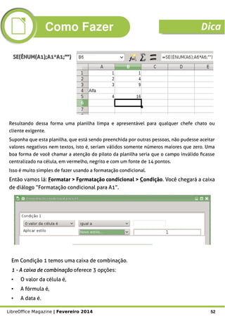 LibreOffice Magazine | Fevereiro 2014 52
Resultando dessa forma uma planilha limpa e apresentável para qualquer chefe chato ou
cliente exigente.
Suponha que esta planilha, que está sendo preenchida por outras pessoas, não pudesse aceitar
valores negativos nem textos, isto é, seriam válidos somente números maiores que zero. Uma
boa forma de você chamar a atenção do piloto da planilha seria que o campo inválido ficasse
centralizado na célula, em vermelho, negrito e com um fonte de 14 pontos.
Isso é muito simples de fazer usando a formatação condicional.
Então vamos lá: Formatar > Formatação condicional > Condição. Você chegará a caixa
de diálogo “Formatação condicional para A1”.
SE(ÉNUM(A1);A1*A1;"")SE(ÉNUM(A1);A1*A1;"")
Em Condição 1 temos uma caixa de combinação.
1 - A caixa de combinação1 - A caixa de combinação oferece 3 opções:
● O valor da célula é,
● A fórmula é,
● A data é.
Como Fazer Dica
 