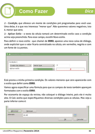 LibreOffice Magazine | Fevereiro 2014 53
2 - Condição2 - Condição, que oferece um monte de condições pré programadas para você usar.
Uma delas, é a que nos interessa: "menor que". Não queremos valores negativos, isto
é, menor que zero;
3 - Aplicar Estilo3 - Aplicar Estilo - o texto da célula tomará um determinado estilo caso a condição
acima seja preenchida. Para esse campo, escolhi Novo estilo.
Para definir o novo estilo - que chamei de ERROERRO, aparece uma nova caixa de diálogo,
onde explicitei que o valor ficaria centralizado na célula, em vermelho, negrito e com
um fonte de 14 pontos.
Está pronta a minha primeira condição. Os valores menores que zero aparecerão com
o estilo que defini como ERROERRO.
Vamos agora especificar uma fórmula para que os campos de texto também apareçam
formatados com o estilo ERRO.
Por economia de espaço da revista, não coloquei o diálogo inteiro, pois ele é muito
alto. O Calc aceita que especifiquemos diversas condições para as células. Mas veja a
parte inferior como é:
Como Fazer Dica
 
