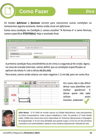 LibreOffice Magazine | Fevereiro 2014 54
Os botões AAdicionardicionar e RRemoveremover servem para colocarmos outras condições ou
removermos alguma existente. Vamos então clicar em Adicionar.
Como nova condição, na Condição 2, vamos escolher "A fórmula é" e como fórmula,
vamos especificar ÉTEXTO(A1)ÉTEXTO(A1). Veja o resultado final:
A primeira condição ficou encolhidinha lá em cima e a segunda já foi criada. Agora,
na caixa de entrada Intervalo, vamos definir que as condições especificadas se
aplicam da célula A1 até a célula A6 (A1:A6)A6 (A1:A6).
Para testar, vamos então colocar um valor negativo (-5) em A6A6, para ver como fica:
Viu como não é tão difícil
deixar suas planilhas com
melhor aparência! E
deixar quem não sabe
utilizar esses
macetes...babando!
Julio Neves - O 4º UNIX do mundo nasceu na Cidade Maravilhosa, mais precisamente
na Cobra Computadores, onde à época trabalhava o Julio. Foi paixão à 1ª vista! Desde
então, (1980) atua nessa área como especialista em Sistemas Operacionais e linguagens
de programação. E foi por essa afinidade que quando surgiu o Linux foi um dos primeiros
a estudá-lo com profundidade e adotá-lo como Sistema Operacional e filosofia de vida.
Como Fazer Dica
 
