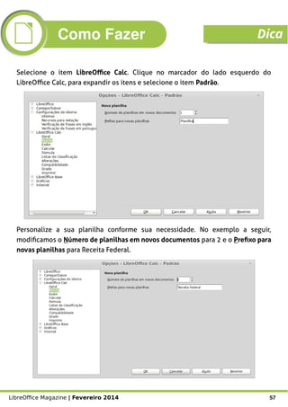 LibreOffice Magazine | Fevereiro 2014 57
Selecione o item LibreOffice Calc. Clique no marcador do lado esquerdo do
LibreOffice Calc, para expandir os itens e selecione o item Padrão.
Personalize a sua planilha conforme sua necessidade. No exemplo a seguir,
modificamos o Número de planilhas em novos documentos para 2 e o Prefixo para
novas planilhas para Receita Federal.
Como Fazer Dica
 