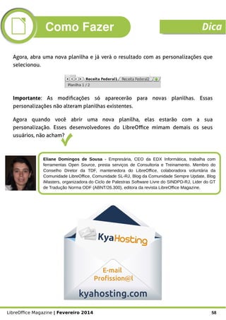 LibreOffice Magazine | Fevereiro 2014 58
Eliane Domingos de Sousa - Empresária, CEO da EDX Informática, trabalha com
ferramentas Open Source, presta serviços de Consultoria e Treinamento. Membro do
Conselho Diretor da TDF, mantenedora do LibreOffice, colaboradora voluntária da
Comunidade LibreOffice, Comunidade SL-RJ, Blog da Comunidade Sempre Update, Blog
iMasters, organizadora do Ciclo de Palestras Software Livre do SINDPD-RJ, Lider do GT
de Tradução Norma ODF (ABNT/26.300), editora da revista LibreOffice Magazine.
Agora, abra uma nova planilha e já verá o resultado com as personalizações que
selecionou.
Agora quando você abrir uma nova planilha, elas estarão com a sua
personalização. Esses desenvolvedores do LibreOffice mimam demais os seus
usuários, não acham?
Importante: As modificações só aparecerão para novas planilhas. Essas
personalizações não alteram planilhas existentes.
Como Fazer Dica
 
