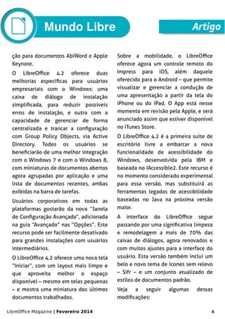 LibreOffice Magazine | Fevereiro 2014 6
Mundo Libre Artigo
ção para documentos AbiWord e Apple
Keynote.
O LibreOffice 4.2 oferece duas
melhorias específicas para usuários
empresariais com o Windows: uma
caixa de diálogo de instalação
simplificada, para reduzir possíveis
erros de instalação, e outra com a
capacidade de gerenciar de forma
centralizada e trancar a configuração
com Group Policy Objects, via Active
Directory. Todos os usuários se
beneficiarão de uma melhor integração
com o Windows 7 e com o Windows 8,
com miniaturas de documentos abertos
agora agrupadas por aplicação e uma
lista de documentos recentes, ambas
exibidas na barra de tarefas.
Usuários corporativos em todas as
plataformas gostarão da nova “Janela
de Configuração Avançada”, adicionada
na guia “Avançado” nas “Opções”. Este
recurso pode ser facilmente desativado
para grandes instalações com usuários
intermediários.
O LibreOffice 4.2 oferece uma nova tela
“Iniciar”, com um layout mais limpo e
que aproveita melhor o espaço
disponível – mesmo em telas pequenas
– e mostra uma miniatura dos últimos
documentos trabalhados.
Sobre a mobilidade, o LibreOffice
oferece agora um controle remoto do
Impress para iOS, além daquele
oferecido para o Android – que permite
visualizar e gerenciar a condução de
uma apresentação a partir da tela do
iPhone ou do iPad. O App está nesse
momento em revisão pela Apple, e será
anunciado assim que estiver disponível
no iTunes Store.
O LibreOffice 4.2 é a primeira suíte de
escritório livre a embarcar a nova
funcionalidade de acessibilidade do
Windows, desenvolvida pela IBM e
baseada no IAccessible2. Este recurso é
no momento considerado experimental
para essa versão, mas substituirá as
ferramentas legadas de acessibilidade
baseadas no Java na próxima versão
maior.
A interface do LibreOffice segue
passando por uma significativa limpeza
e remodelagem a mais de 70% das
caixas de diálogos, agora renovados e
com muitos ajustes para a interface do
usuário. Esta versão também inclui um
belo e novo tema de ícones sem relevo
– Sifr – e um conjunto atualizado de
estilos de documentos padrão.
Veja a seguir algumas dessas
modificações:
 