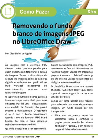LibreOffice Magazine | Fevereiro 2014 60
Por: Claudionei de Aguiar
Removendo o fundoRemovendo o fundo
branco de imagens JPEGbranco de imagens JPEG
no LibreOffice Drawno LibreOffice Draw
As imagens com a extensão JPEG
viraram quase que um padrão para
quem trabalha com fotografias e edição
de imagens. Todos os dispositivos de
captura de imagens como as câmeras
digitais e webcams em geral, até os
mais variados dispositivos de
armazenamento, suportam esse
formato de imagem.
O suporte ao número de cores que esse
formato comporta é o ideal para fotos
em geral. Mas há uma desvantagem:
este modelo de formato não possui
suporte a transparência. O resultado
disso é que o fundo transparente
quando salvo no formato JPEG ficará
branco. Por isso é mais vantajoso
trabalhar com o formato PNG.
Quando desejamos tirar esse fundo
branco ao trabalhar com imagem JPEG
recorremos as famosas ferramentas de
“varinha mágica” usadas em programas
proprietários como o Adobe Photoshop
ou, até mesmo usando ferramentas de
código aberto como o Gimp.
O LibreOffice Draw possui um recurso
chamado “Substituir cores” que, como
o próprio nome sugere, faz a troca de
uma cor por outra.
Vamos ver como utilizar esse recurso
para substituir, em uma determinada
imagem, um fundo branco por um
transparente.
➢ Abra um documento novo no
LibreOffice Draw e configure a
página para o tamanho A4 . Vá em
Formatar > Página... e em Formato
de papel deixe selecionado A4.
Como Fazer Dica
 
