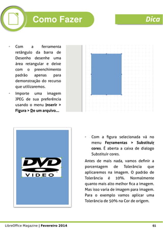 LibreOffice Magazine | Fevereiro 2014 61
➢ Com a ferramenta
retângulo da barra de
Desenho desenhe uma
área retangular e deixe
com o preenchimento
padrão apenas para
demonstração do recurso
que utilizaremos.
➢ Importe uma imagem
JPEG de sua preferência
usando o menu Inserir >
Figura > De um arquivo...
➢ Com a figura selecionada vá no
menu Ferramentas > Substituir
cores. É aberta a caixa de dialogo
Substituir cores.
Antes de mais nada, vamos definir a
porcentagem de Tolerância que
aplicaremos na imagem. O padrão de
Tolerância é 10%. Normalmente
quanto mais alto melhor fica a imagem.
Mas isso varia de imagem para imagem.
Para o exemplo vamos aplicar uma
Tolerância de 50% na Cor de origem.
Como Fazer Dica
 