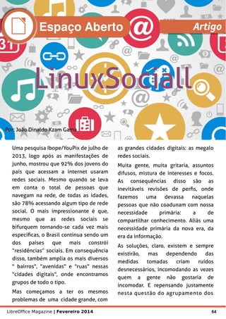 LibreOffice Magazine | Fevereiro 2014 64
Por:Por: João Dinaldo Kzam GamaJoão Dinaldo Kzam Gama
Uma pesquisa Ibope/YouPix de julho de
2013, logo após as manifestações de
junho, mostrou que 92% dos jovens do
país que acessam a internet usaram
redes sociais. Mesmo quando se leva
em conta o total de pessoas que
navegam na rede, de todas as idades,
são 78% acessando algum tipo de rede
social. O mais impressionante é que,
mesmo que as redes sociais se
bifurquem tornando-se cada vez mais
específicas, o Brasil continua sendo um
dos países que mais constrói
“residências” sociais. Em consequência
disso, também amplia os mais diversos
" bairros", "avenidas" e "ruas" nessas
"cidades digitais", onde encontramos
grupos de todo o tipo.
Mas começamos a ter os mesmos
problemas de uma cidade grande, com
as grandes cidades digitais: as megalo
redes sociais.
Muita gente, muita gritaria, assuntos
difusos, mistura de interesses e focos.
As consequências disso são as
inevitáveis revisões de perfis, onde
fazemos uma devassa naquelas
pessoas que não coadunam com nossa
necessidade primária: a de
compartilhar conhecimento. Aliás uma
necessidade primária da nova era, da
era da informação.
As soluções, claro, existem e sempre
existirão, mas dependendo das
medidas tomadas criam ruídos
desnecessários, incomodando as vezes
quem a gente não gostaria de
incomodar. E repensando justamente
nesta questão do agrupamento dos
Espaço Aberto Artigo
 