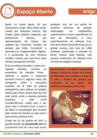 LibreOffice Magazine | Fevereiro 2014 65
iguais, ou quase iguais, foi que
começaram a surgir várias redes sociais
criadas por interesses comuns. São
criadas pelas próprias empresas, por
profissionais liberais, por
representações de classes, mas
também por iniciativas isoladas, de
pessoas que estão “escutando” o
mercado e os “conglomerados” digitais.
E é justamente de uma iniciativa
isolada e valiosa, que vem lá do norte
do país, que gostaria de falar.
É de um esforço hercúleo, e todos nós -
sejamos amantes, usuários ou
provedores de soluções livres,
sabemos o quanto é necessário
persistir, insistir e, algumas vezes, até
transgredir. Enfim é necessário
acreditar, ter fé além da própria
competência, para colocar um projeto
desses para frente. Quero falar de uma
rede social, verde e amarela portanto
brasileira: a rede social
LinuxSociAll.com, criada para e por
quem ama a iniciativa livre, o Linux e
de todas as constelações que circulam
pelo núcleo do sistema, ou seja, tudo o
que envolve software livre.
Criada em 01 de janeiro de 2011 o
grande desafio da LinuxSociAll.com foi
justamente não ser uma rede social
qualquer, mas ser um ponto de
encontro exclusivo de pessoas
interessadas em compartilhar
conhecimento e trocar experiências na
área de informática e mais
especificamente em software livre.
Com dois meses de existência já era um
grande sucesso, com mais de 1.000
membros cadastrados e atuando de
forma intensa. Hoje habitam nela
pessoas conhecidas do software livre
no meio tecnológico nacional.
Elton Jamenix – o criador é uma pessoa
simples, natural da cidade de Coroatá
no Maranhão, que começou na área de
TI como a maioria das pessoas que
começaram na sua época, sem
nenhuma orientação profissional.
Espaço Aberto Artigo
 