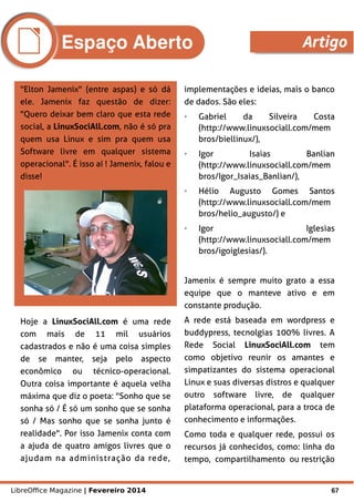 LibreOffice Magazine | Fevereiro 2014 67
"Elton Jamenix" (entre aspas) e só dá
ele. Jamenix faz questão de dizer:
"Quero deixar bem claro que esta rede
social, a LinuxSociAll.com, não é só pra
quem usa Linux e sim pra quem usa
Software livre em qualquer sistema
operacional". É isso aí ! Jamenix, falou e
disse!
implementações e ideias, mais o banco
de dados. São eles:
➢ Gabriel da Silveira Costa
(http://www.linuxsociall.com/mem
bros/biellinux/),
➢ Igor Isaias Banlian
(http://www.linuxsociall.com/mem
bros/Igor_Isaias_Banlian/),
➢ Hélio Augusto Gomes Santos
(http://www.linuxsociall.com/mem
bros/helio_augusto/) e
➢ Igor Iglesias
(http://www.linuxsociall.com/mem
bros/igoiglesias/).
Jamenix é sempre muito grato a essa
equipe que o manteve ativo e em
constante produção.
A rede está baseada em wordpress e
buddypress, tecnolgias 100% livres. A
Rede Social LinuxSociAll.com tem
como objetivo reunir os amantes e
simpatizantes do sistema operacional
Linux e suas diversas distros e qualquer
outro software livre, de qualquer
plataforma operacional, para a troca de
conhecimento e informações.
Como toda e qualquer rede, possui os
recursos já conhecidos, como: linha do
tempo, compartilhamento ou restrição
Hoje a LinuxSociAll.com é uma rede
com mais de 11 mil usuários
cadastrados e não é uma coisa simples
de se manter, seja pelo aspecto
econômico ou técnico-operacional.
Outra coisa importante é aquela velha
máxima que diz o poeta: "Sonho que se
sonha só / É só um sonho que se sonha
só / Mas sonho que se sonha junto é
realidade". Por isso Jamenix conta com
a ajuda de quatro amigos livres que o
ajudam na administração da rede,
Espaço Aberto Artigo
 