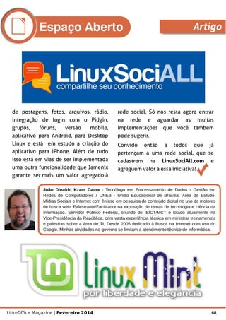 LibreOffice Magazine | Fevereiro 2014 68
de postagens, fotos, arquivos, rádio,
integração de login com o Pidgin,
grupos, fóruns, versão mobile,
aplicativo para Android, para Desktop
Linux e está em estudo a criação do
aplicativo para iPhone. Além de tudo
isso está em vias de ser implementada
uma outra funcionalidade que Jamenix
garante ser mais um valor agregado à
rede social. Só nos resta agora entrar
na rede e aguardar as muitas
implementações que você também
pode sugerir.
Convido então a todos que já
pertençam a uma rede social, que se
cadastrem na LinuxSociAll.com e
agreguem valor a essa iniciativa!
João Dinaldo Kzam Gama - Tecnólogo em Processamento de Dados - Gestão em
Redes de Computadores / UNEB - União Educacional de Brasília. Área de Estudo:
Mídias Sociais e Internet com ênfase em pesquisa de conteúdo digital no uso de motores
de busca web. Palestrante/Facilitador na exposição de temas de tecnologia e ciência da
informação. Servidor Público Federal, oriundo do IBICT/MCT e lotado atualmente na
Vice-Presidência da República, com vasta experiência técnica em ministrar treinamentos
e palestras sobre a área de TI, Desde 2005 dedicado à Busca na Internet com uso do
Google. Minhas atividades no governo se limitam a atendimento técnico de informática.
Foto
Espaço Aberto Artigo
 