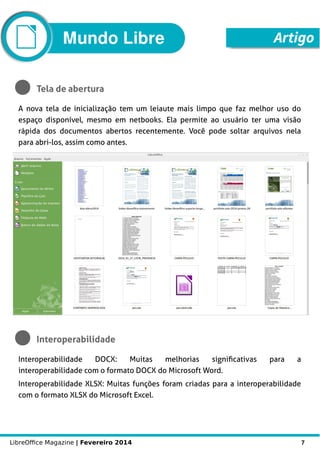 LibreOffice Magazine | Fevereiro 2014 7
Mundo Libre Artigo
Tela de abertura
A nova tela de inicialização tem um leiaute mais limpo que faz melhor uso do
espaço disponível, mesmo em netbooks. Ela permite ao usuário ter uma visão
rápida dos documentos abertos recentemente. Você pode soltar arquivos nela
para abri-los, assim como antes.
Interoperabilidade
Interoperabilidade DOCX: Muitas melhorias significativas para a
interoperabilidade com o formato DOCX do Microsoft Word.
Interoperabilidade XLSX: Muitas funções foram criadas para a interoperabilidade
com o formato XLSX do Microsoft Excel.
 