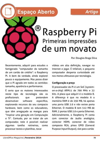 LibreOffice Magazine | Fevereiro 2014 70
Por: Douglas Braga Silva
Recentemente, adquiri para estudos o
famigerado “computador do tamanho
de um cartão de crédito”: o Raspberry
Pi. A bem da verdade, ainda explorei
pouco o equipamento. Mas posso dizer
que o Pi agrada em todos os sentidos:
tamanho, aparência e performance.
É certo que os maiores interessados
neste tipo de tecnologia são os
profissionais que pretendem
desenvolver software específico,
explorando recursos do seu compacto
hardware, bem como os educadores,
que têm arregaçado as mangas para
“Inspirar uma geração em Computação
e TI”. Contudo, por se tratar de um
computador, nele é possível realizar
algumas tarefas rotineiras, como
processar textos e planilhas, tocar
vídeos em alta definição, navegar na
Internet e jogar. É infalível, o pequeno
computador desperta curiosidade até
nos menos afetuosos por tecnologia.
Configuração e preçoConfiguração e preço
O processador do Pi é um SoC (system-
on-a-chip) ARM11 de 700 MHz e 32
bits. A placa que adquiri é o modelo B.
A diferença é que no modelo A a
memória RAM é de 256 MB, há apenas
uma porta USB 2.0 e não existe porta
Ethernet. O modelo B tem 512 MB de
RAM, 2 portas USB 2.0 e porta Ethernet.
Adicionalmente, o Raspberry Pi conta
com conector de áudio analógico,
conector HDMI, conector de vídeo
composto RCA, pinos GPIO (General
Purpose Input/Output), slot para cartão
Espaço Aberto Artigo
 