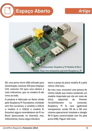 LibreOffice Magazine | Fevereiro 2014 71
SD, uma porta micro USB utilizada para
alimentação, conector DSI para displays
LCD, conector CSI para uma câmera e
Leds indicativos, que no modelo B são
cinco ao todo.
O produto é fabricado no Reino Unido
pela Raspberry Pi Foundation, entidade
sem fins lucrativos, e vendido a US$25
o modelo A e US$30 o modelo B.
Encontrei alguns revendedores do Pi no
Brasil (procurando na Internet), mas,
infelizmente, nossa carga tributária
eleva o preço da placa modelo B a pelo
menos 169 reais.
No meu caso, encontrei uma pessoa de
minha cidade que estava vendendo um
modelo importado por ele em maio de
2013, adquirido da Premier
Farnell/Element 14 contendo:
Raspberry Pi B, case (gabinete)
transparente, cartão SD de 4 GB com
sistema operacional instalado e dongle
Wi-fi (para conectividade sem fio pela
porta USB). Paguei 200 reais.
Computador Raspberry Pi Modelo B Rev1
Fonte: http://en.wikipedia.org/wiki/Raspberry_Pi
Espaço Aberto Artigo
 