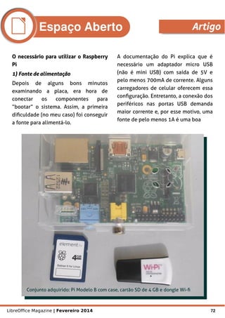 LibreOffice Magazine | Fevereiro 2014 72
O necessário para utilizar o RaspberryO necessário para utilizar o Raspberry
PiPi
1) Fonte de alimentação1) Fonte de alimentação
Depois de alguns bons minutos
examinando a placa, era hora de
conectar os componentes para
“bootar” o sistema. Assim, a primeira
dificuldade (no meu caso) foi conseguir
a fonte para alimentá-lo.
A documentação do Pi explica que é
necessário um adaptador micro USB
(não é mini USB) com saída de 5V e
pelo menos 700mA de corrente. Alguns
carregadores de celular oferecem essa
configuração. Entretanto, a conexão dos
periféricos nas portas USB demanda
maior corrente e, por esse motivo, uma
fonte de pelo menos 1A é uma boa
Conjunto adquirido: Pi Modelo B com case, cartão SD de 4 GB e dongle Wi-fi
Espaço Aberto Artigo
 