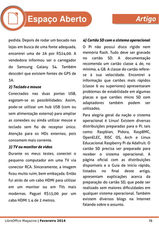 LibreOffice Magazine | Fevereiro 2014 73
pedida. Depois de rodar um bocado nas
lojas em busca de uma fonte adequada,
encontrei uma de 2A por R$24,00. A
vendedora informou ser o carregador
do Samsung Galaxy S4. Também
descobri que existem fontes de GPS de
3A.
2) Teclado e mouse2) Teclado e mouse
Conectados nas duas portas USB,
esgotam-se as possibilidades. Assim,
pode-se utilizar um hub USB (com ou
sem alimentação externa) para ampliar
as conexões ou ainda utilizar mouse e
teclado sem fio de receptor único.
Atenção para os HDs externos, pois
consomem mais corrente.
3) TV ou monitor de vídeo3) TV ou monitor de vídeo
Durante os meus testes, conectei o
pequeno computador em uma TV via
conector RCA. Sinceramente, a imagem
ficou muito ruim, bem embaçada. Então
fui atrás de um cabo HDMI para utilizar
em um monitor ou em TVs mais
modernas. Paguei R$15,00 por um
cabo HDMI 1.4 de 2 metros.
4) Cartão SD com o sistema operacional4) Cartão SD com o sistema operacional
O Pi não possui disco rígido nem
memória flash. Tudo deve ser gravado
no cartão SD. A documentação
recomenda um cartão classe 4 de, no
mínimo, 4 GB. A classe do cartão refere-
se à sua velocidade. Encontrei a
informação que cartões mais rápidos
(classe 6 ou superiores) apresentaram
problemas de estabilidade em algumas
placas e que cartões micro SD com
adaptadores também podem ser
utilizados.
Para alegria geral da nação o sistema
operacional é Linux! Existem diversas
distribuições preparadas para o Pi, tais
como: Raspbian, Pidora, RaspBMC,
OpenELEC, RISC OS, Arch e Linux
Educacional Raspberry Pi da Adafruit. O
cartão SD precisa ser preparado para
receber o sistema operacional. A
página oficial com as distribuições
disponíveis e o Guia de início rápido,
listados no final deste artigo,
apresentam explicações acerca da
preparação do cartão SD, que pode ser
realizado sem maiores dificuldades em
qualquer sistema operacional. Também
existem diversos blogs na Internet
falando sobre o assunto.
Espaço Aberto Artigo
 