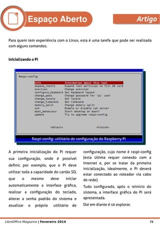 LibreOffice Magazine | Fevereiro 2014 74
Para quem tem experiência com o Linux, esta é uma tarefa que pode ser realizada
com alguns comandos.
Inicializando o PiInicializando o Pi
Raspi-config: utilitário de configuração do Raspberry Pi
A primeira inicialização do Pi requer
sua configuração, onde é possível
definir, por exemplo, que o Pi deve
utilizar toda a capacidade do cartão SD,
que o mesmo deve iniciar
automaticamente a interface gráfica,
realizar a configuração do teclado,
alterar a senha padrão do sistema e
atualizar o próprio utilitário de
configuração, cujo nome é raspi-config
(esta última requer conexão com a
Internet e, por se tratar da primeira
inicialização, idealmente, o Pi deverá
estar conectado ao roteador via cabo
de rede).
Tudo configurado, após o reinício do
sistema, a interface gráfica do Pi será
apresentada.
Daí em diante é só explorar.
Espaço Aberto Artigo
 