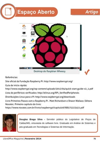 LibreOffice Magazine | Fevereiro 2014 75
Referências:
Site oficial da Fundação Raspberry Pi: http://www.raspberrypi.org/
Guia de início rápido:
http://www.raspberrypi.org/wp-content/uploads/2012/04/quick-start-guide-v2_1.pdf
Lista de periféricos verificados: http://elinux.org/RPi_VerifiedPeripherals
Distribuições Linux para o Pi: http://www.raspberrypi.org/downloads
Livro Primeiros Passos com o Raspberry Pi . Matt Richardson e Shawn Wallace. Editora
Novatec. Primeiro capítulo do livro:
https://www.novatec.com.br/livros/raspberrypi/capitulo9788575223451.pdf
Douglas Braga Silva - Servidor público do Legislativo de Poços de
Caldas/MG, entusiasta do software livre. Graduado em Análise de Sistemas e
pós-graduado em Tecnologias e Sistemas de Informação.
Foto
Desktop do Raspbian Wheezy
Espaço Aberto Artigo
 