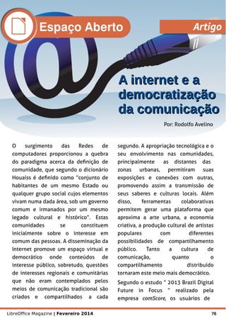 LibreOffice Magazine | Fevereiro 2014 76
O surgimento das Redes de
computadores proporcionou a quebra
do paradigma acerca da definição de
comunidade, que segundo o dicionário
Houaiss é definido como “conjunto de
habitantes de um mesmo Estado ou
qualquer grupo social cujos elementos
vivam numa dada área, sob um governo
comum e irmanados por um mesmo
legado cultural e histórico”. Estas
comunidades se constituem
inicialmente sobre o interesse em
comum das pessoas. A disseminação da
Internet promove um espaço virtual e
democrático onde conteúdos de
interesse público, sobretudo, questões
de interesses regionais e comunitárias
que não eram contemplados pelos
meios de comunicação tradicional são
criados e compartilhados a cada
segundo. A apropriação tecnológica e o
seu envolvimento nas comunidades,
principalmente as distantes das
zonas urbanas, permitiram suas
exposições e conexões com outras,
promovendo assim a transmissão de
seus saberes e culturas locais. Além
disso, ferramentas colaborativas
permitem gerar uma plataforma que
aproxima a arte urbana, a economia
criativa, a produção cultural de artistas
populares com diferentes
possibilidades de compartilhamento
público. Tanto a cultura de
comunicação, quanto o
compartilhamento distribuído
tornaram este meio mais democrático.
Segundo o estudo “ 2013 Brazil Digital
Future in Focus ” realizado pela
empresa comScore, os usuários de
Por: Rodolfo Avelino
A internet e aA internet e a
democratizaçãodemocratização
da comunicaçãoda comunicação
Espaço Aberto Artigo
 