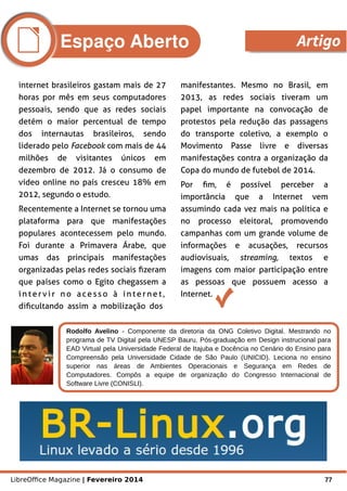 LibreOffice Magazine | Fevereiro 2014 77
Rodolfo Avelino - Componente da diretoria da ONG Coletivo Digital. Mestrando no
programa de TV Digital pela UNESP Bauru. Pós-graduação em Design instrucional para
EAD Virtual pela Universidade Federal de Itajuba e Docência no Cenário do Ensino para
Compreensão pela Universidade Cidade de São Paulo (UNICID). Leciona no ensino
superior nas áreas de Ambientes Operacionais e Segurança em Redes de
Computadores. Compôs a equipe de organização do Congresso Internacional de
Software Livre (CONISLI).
Foto
internet brasileiros gastam mais de 27
horas por mês em seus computadores
pessoais, sendo que as redes sociais
detém o maior percentual de tempo
dos internautas brasileiros, sendo
liderado pelo Facebook com mais de 44
milhões de visitantes únicos em
dezembro de 2012. Já o consumo de
vídeo online no país cresceu 18% em
2012, segundo o estudo.
Recentemente a Internet se tornou uma
plataforma para que manifestações
populares acontecessem pelo mundo.
Foi durante a Primavera Árabe, que
umas das principais manifestações
organizadas pelas redes sociais fizeram
que países como o Egito chegassem a
i n t ervi r n o acess o à in t er ne t ,
dificultando assim a mobilização dos
manifestantes. Mesmo no Brasil, em
2013, as redes sociais tiveram um
papel importante na convocação de
protestos pela redução das passagens
do transporte coletivo, a exemplo o
Movimento Passe livre e diversas
manifestações contra a organização da
Copa do mundo de futebol de 2014.
Por fim, é possível perceber a
importância que a Internet vem
assumindo cada vez mais na política e
no processo eleitoral, promovendo
campanhas com um grande volume de
informações e acusações, recursos
audiovisuais, streaming, textos e
imagens com maior participação entre
as pessoas que possuem acesso a
Internet.
Espaço Aberto Artigo
 