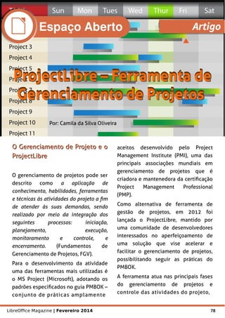 LibreOffice Magazine | Fevereiro 2014 78
Por: Camila da Silva Oliveira
O Gerenciamento de Projeto e oO Gerenciamento de Projeto e o
ProjectLibreProjectLibre
O gerenciamento de projetos pode ser
descrito como a aplicação de
conhecimento, habilidades, ferramentas
e técnicas às atividades do projeto a fim
de atender às suas demandas, sendo
realizado por meio da integração dos
seguintes processos: iniciação,
planejamento, execução,
monitoramento e controle, e
encerramento. (Fundamentos de
Gerenciamento de Projetos, FGV).
Para o desenvolvimento da atividade
uma das ferramentas mais utilizadas é
o MS Project (Microsoft), adotando os
padrões especificados no guia PMBOK –
conjunto de práticas amplamente
aceitos desenvolvido pelo Project
Management Institute (PMI), uma das
principais associações mundiais em
gerenciamento de projetos que é
criadora e mantenedora da certificação
Project Management Professional
(PMP).
Como alternativa de ferramenta de
gestão de projetos, em 2012 foi
lançada o ProjectLibre, mantido por
uma comunidade de desenvolvedores
interessados no aperfeiçoamento de
uma solução que vise acelerar e
facilitar o gerenciamento de projetos,
possibilitando seguir as práticas do
PMBOK.
A ferramenta atua nas principais fases
do gerenciamento de projetos e
controle das atividades do projeto,
Espaço Aberto Artigo
 