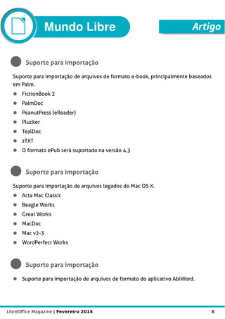 LibreOffice Magazine | Fevereiro 2014 8
Mundo Libre Artigo
Suporte para importação
Suporte para importação de arquivos de formato e-book, principalmente baseados
em Palm.
● FictionBook 2
● PalmDoc
● PeanutPress (eReader)
● Plucker
● TealDoc
● zTXT
● O formato ePub será suportado na versão 4.3
Suporte para importação
Suporte para importação de arquivos legados do Mac OS X.
● Acta Mac Classic
● Beagle Works
● Great Works
● MacDoc
● Mac v2-3
● WordPerfect Works
Suporte para importação
● Suporte para importação de arquivos de formato do aplicativo AbiWord.
 
